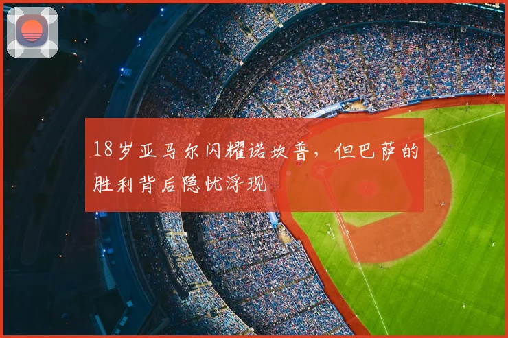 18岁亚马尔闪耀诺坎普，但巴萨的胜利背后隐忧浮现
