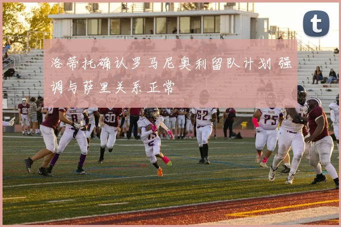 洛蒂托确认罗马尼奥利留队计划 强调与萨里关系正常