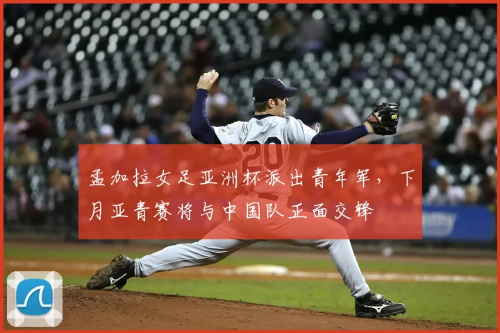 孟加拉女足亚洲杯派出青年军，下月亚青赛将与中国队正面交锋