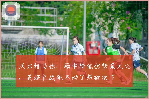 沃尔特马德：踢中锋能优势最大化；英超首战跑不动了想被换下