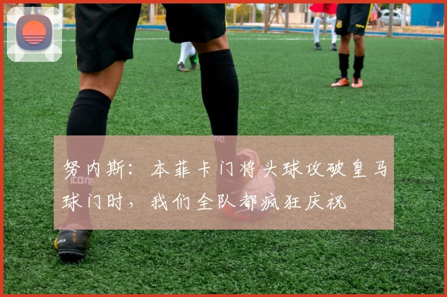 努内斯：本菲卡门将头球攻破皇马球门时，我们全队都疯狂庆祝
