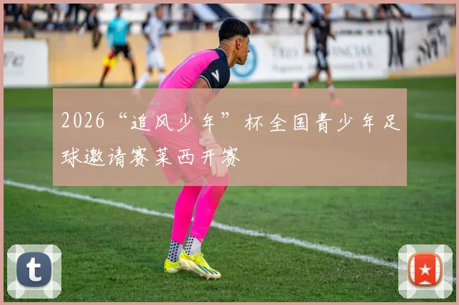 2026“追风少年”杯全国青少年足球邀请赛莱西开赛