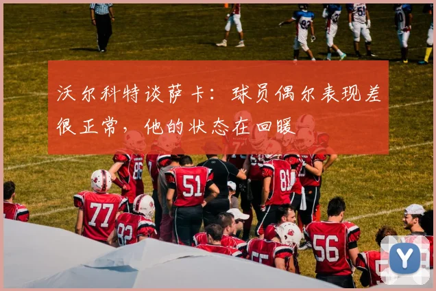 沃尔科特谈萨卡：球员偶尔表现差很正常，他的状态在回暖