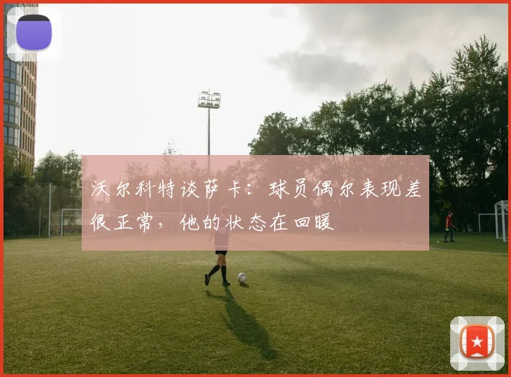 沃尔科特谈萨卡：球员偶尔表现差很正常，他的状态在回暖
