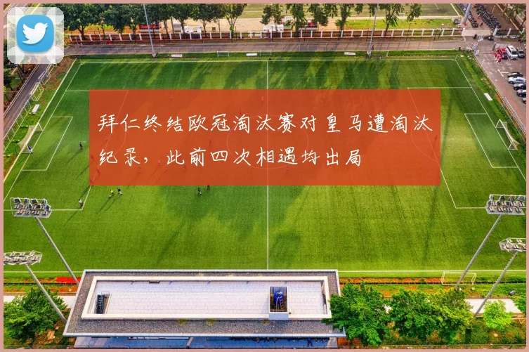 拜仁终结欧冠淘汰赛对皇马遭淘汰纪录，此前四次相遇均出局