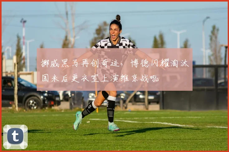 挪威黑马再创奇迹，博德闪耀淘汰国米后更衣室上演维京战吼