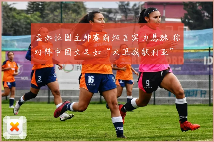 孟加拉国主帅赛前坦言实力悬殊 称对阵中国女足如“大卫战歌利亚”