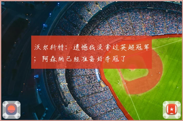 沃尔科特：遗憾我没拿过英超冠军；阿森纳已经准备好夺冠了