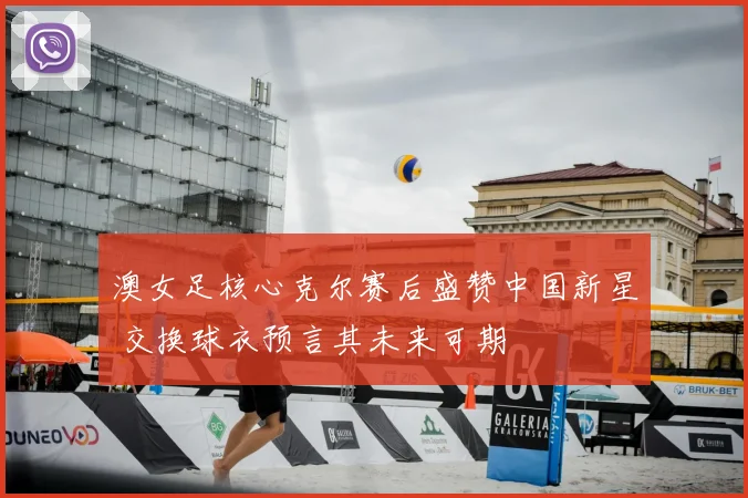 澳女足核心克尔赛后盛赞中国新星 交换球衣预言其未来可期