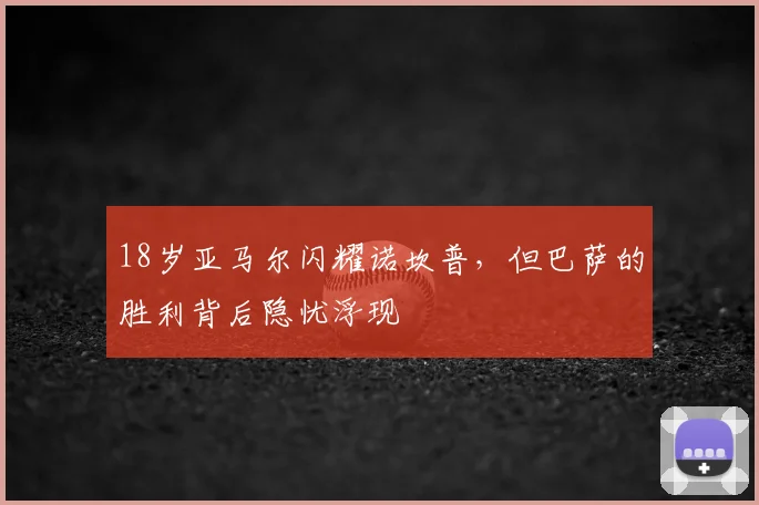 18岁亚马尔闪耀诺坎普，但巴萨的胜利背后隐忧浮现