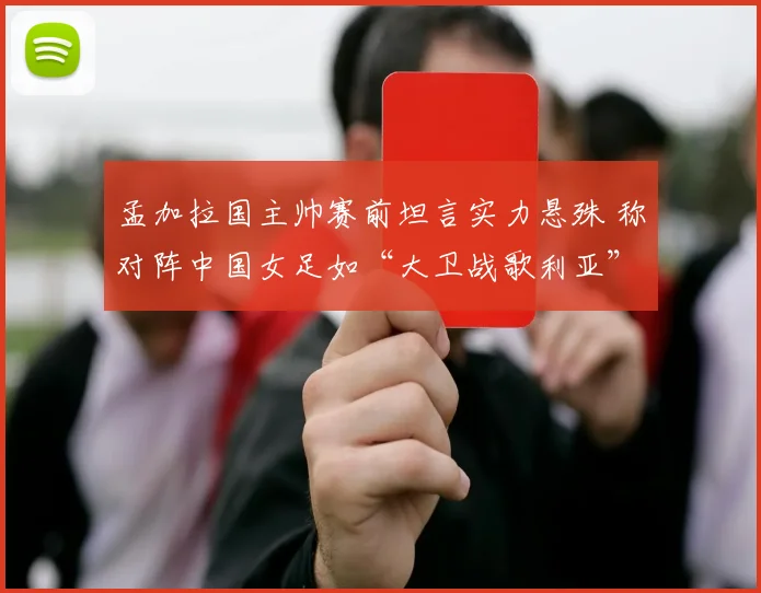 孟加拉国主帅赛前坦言实力悬殊 称对阵中国女足如“大卫战歌利亚”