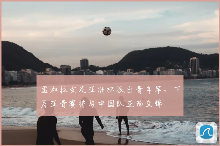 孟加拉女足亚洲杯派出青年军，下月亚青赛将与中国队正面交锋
